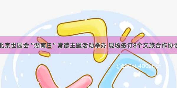 北京世园会“湖南日”常德主题活动举办 现场签订8个文旅合作协议