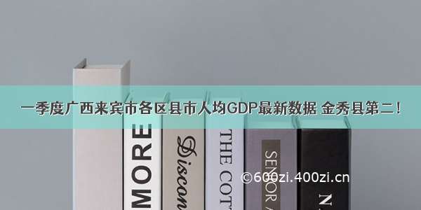 一季度广西来宾市各区县市人均GDP最新数据 金秀县第二！