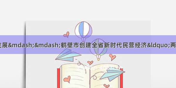 助推民营经济实现高质量发展——鹤壁市创建全省新时代民营经济“两个健康”示范市工作