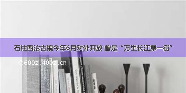 石柱西沱古镇今年6月对外开放 曾是“万里长江第一街”