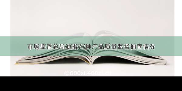 市场监管总局通报77种产品质量监督抽查情况