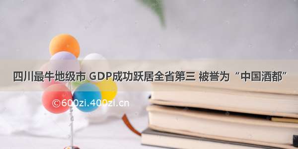 四川最牛地级市 GDP成功跃居全省第三 被誉为“中国酒都”
