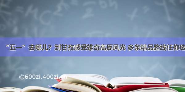 “五一”去哪儿？到甘孜感受雄奇高原风光 多条精品路线任你选