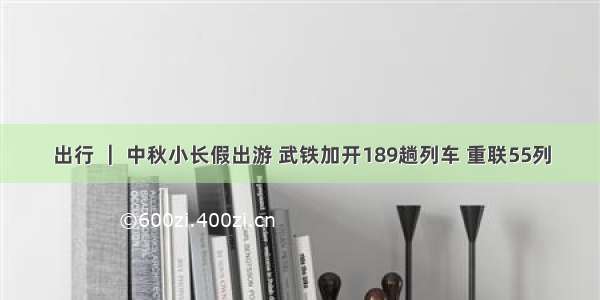 出行 ｜ 中秋小长假出游 武铁加开189趟列车 重联55列