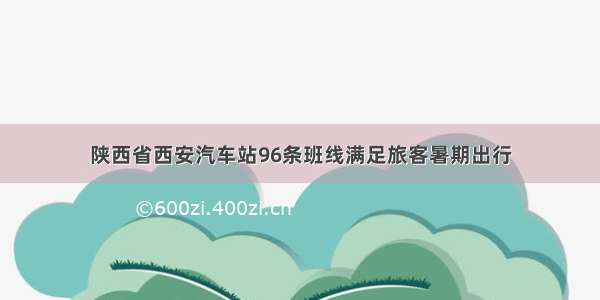 陕西省西安汽车站96条班线满足旅客暑期出行