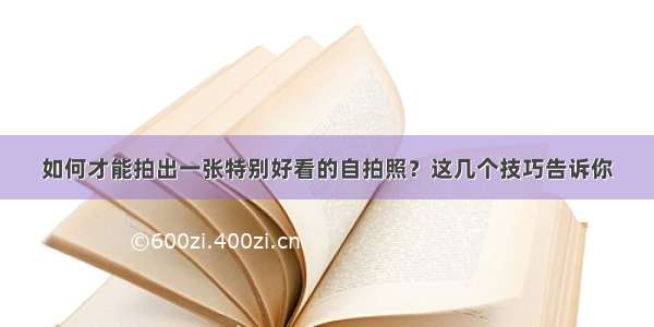 如何才能拍出一张特别好看的自拍照？这几个技巧告诉你