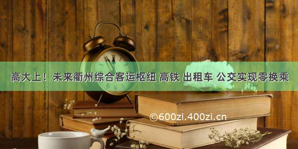 高大上！未来衢州综合客运枢纽 高铁 出租车 公交实现零换乘