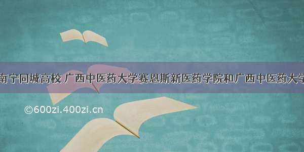 南宁同城高校 广西中医药大学赛恩斯新医药学院和广西中医药大学