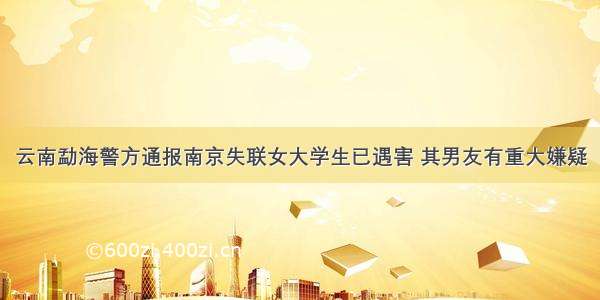 云南勐海警方通报南京失联女大学生已遇害 其男友有重大嫌疑