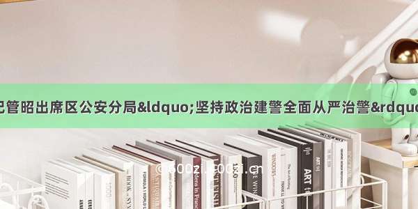 遂宁市安居区委书记管昭出席区公安分局“坚持政治建警全面从严治警”教育整顿推进会并