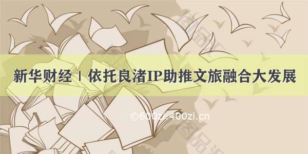 新华财经｜依托良渚IP助推文旅融合大发展