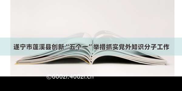 遂宁市蓬溪县创新“五个一”举措抓实党外知识分子工作