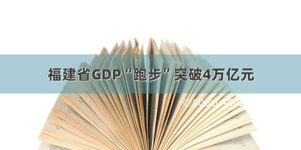 福建省GDP“跑步”突破4万亿元