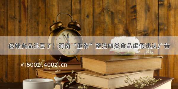 保健食品注意了！河南“重拳”整治四类食品虚假违法广告