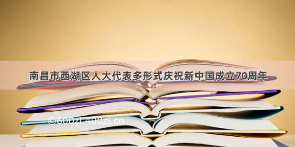 南昌市西湖区人大代表多形式庆祝新中国成立70周年