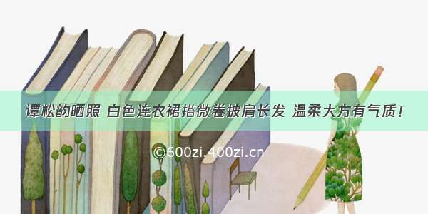 谭松韵晒照 白色连衣裙搭微卷披肩长发 温柔大方有气质！