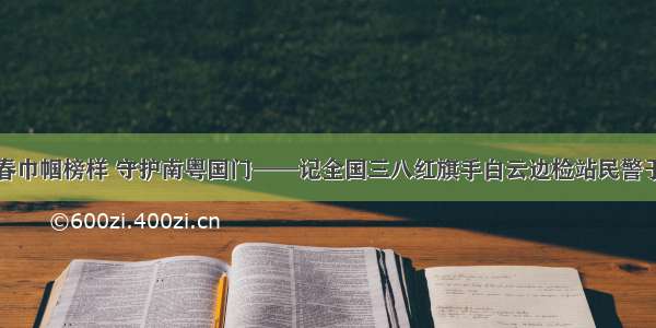 青春巾帼榜样 守护南粤国门——记全国三八红旗手白云边检站民警于童