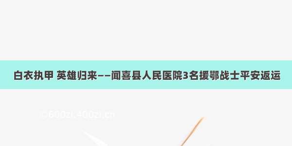 白衣执甲 英雄归来——闻喜县人民医院3名援鄂战士平安返运