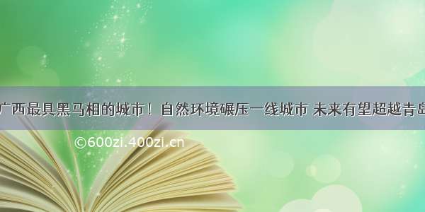 广西最具黑马相的城市！自然环境碾压一线城市 未来有望超越青岛