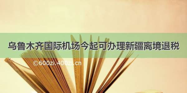 乌鲁木齐国际机场今起可办理新疆离境退税