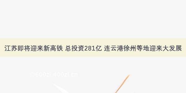 江苏即将迎来新高铁 总投资281亿 连云港徐州等地迎来大发展