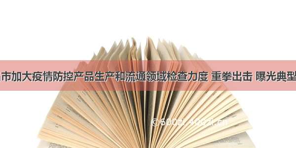 宜昌市加大疫情防控产品生产和流通领域检查力度 重拳出击 曝光典型案例