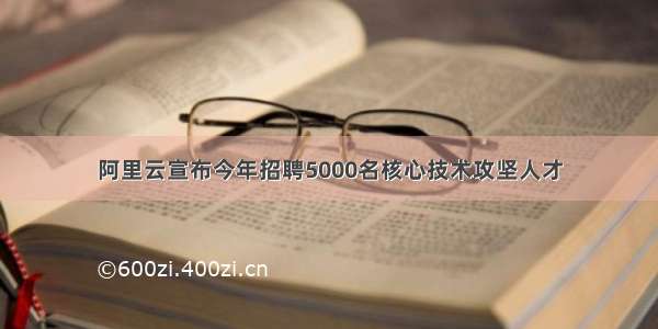 阿里云宣布今年招聘5000名核心技术攻坚人才