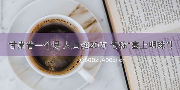 甘肃省一个县 人口超20万 号称“塞上明珠”！