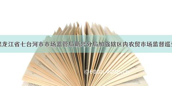 黑龙江省七台河市市场监管局新兴分局加强辖区内农贸市场监督巡查