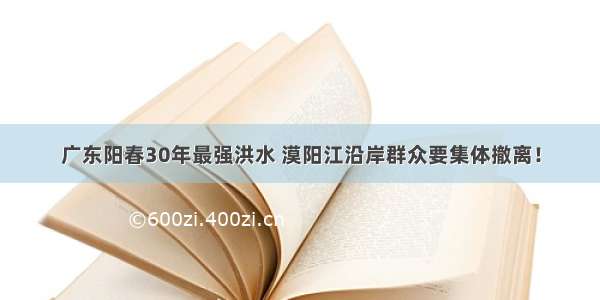 广东阳春30年最强洪水 漠阳江沿岸群众要集体撤离！