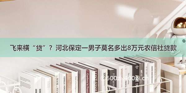 飞来横“贷”？河北保定一男子莫名多出8万元农信社贷款