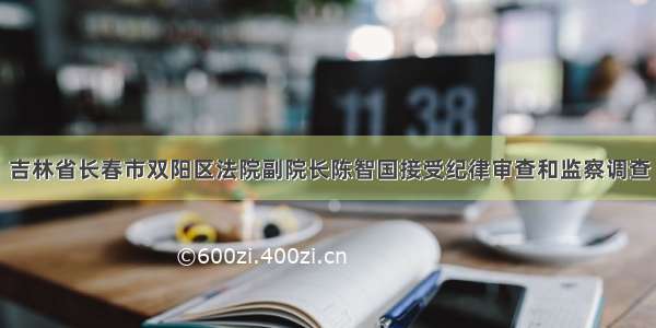 吉林省长春市双阳区法院副院长陈智国接受纪律审查和监察调查