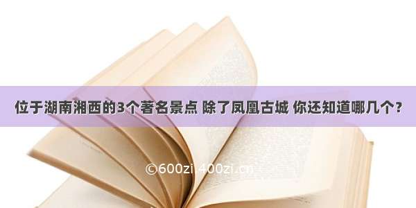 位于湖南湘西的3个著名景点 除了凤凰古城 你还知道哪几个？