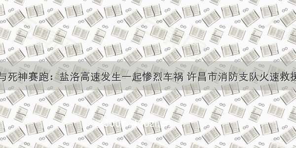 与死神赛跑：盐洛高速发生一起惨烈车祸 许昌市消防支队火速救援