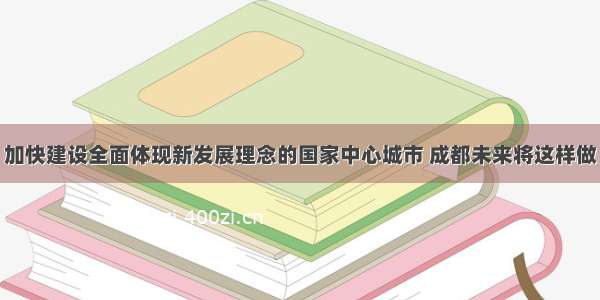 加快建设全面体现新发展理念的国家中心城市 成都未来将这样做