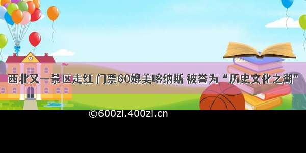 西北又一景区走红 门票60媲美喀纳斯 被誉为“历史文化之湖”