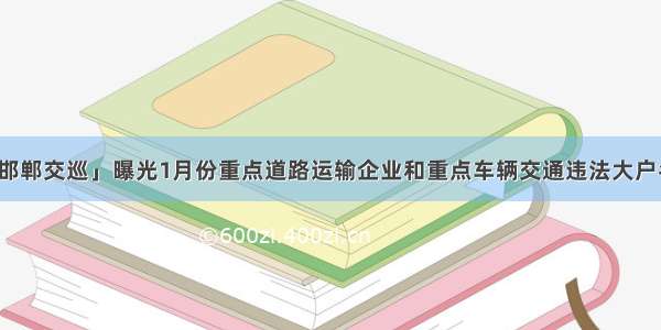 「邯郸交巡」曝光1月份重点道路运输企业和重点车辆交通违法大户名单