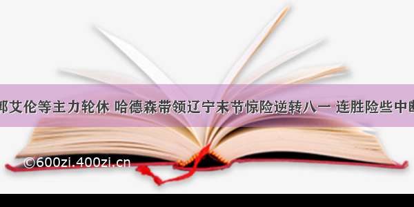 郭艾伦等主力轮休 哈德森带领辽宁末节惊险逆转八一 连胜险些中断