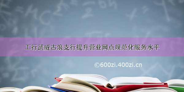 工行武威古浪支行提升营业网点规范化服务水平