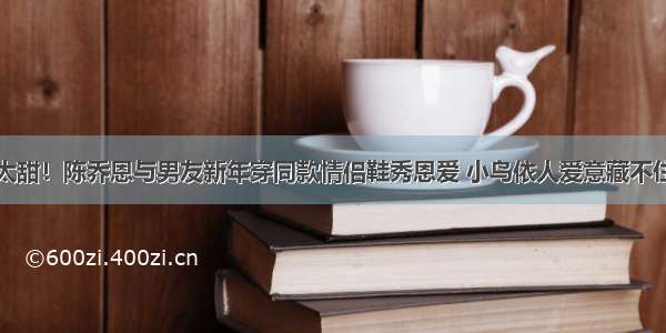 太甜！陈乔恩与男友新年穿同款情侣鞋秀恩爱 小鸟依人爱意藏不住