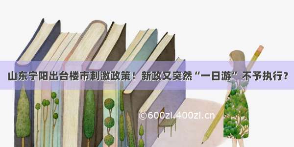 山东宁阳出台楼市刺激政策！新政又突然“一日游” 不予执行？