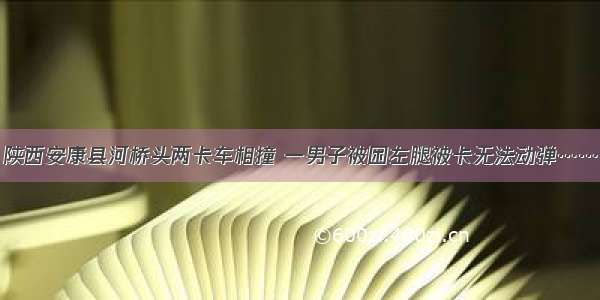 陕西安康县河桥头两卡车相撞 一男子被困左腿被卡无法动弹……