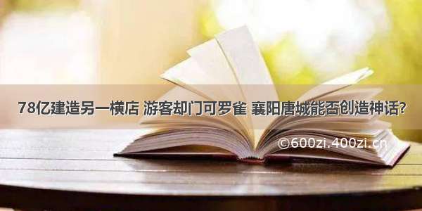 78亿建造另一横店 游客却门可罗雀 襄阳唐城能否创造神话？