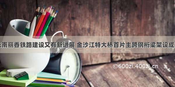 云南丽香铁路建设又有新进展 金沙江特大桥首片主跨钢桁梁架设成功