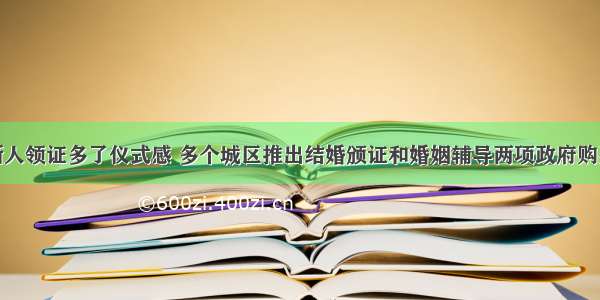 合肥新人领证多了仪式感 多个城区推出结婚颁证和婚姻辅导两项政府购买服务