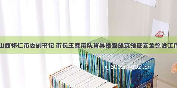 山西怀仁市委副书记 市长王鑫带队督导检查建筑领域安全整治工作