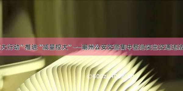 “四大行动”推进“减量控大”——潮州公安交警集中整治突出交通违法行为