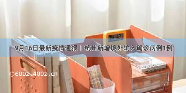 9月16日最新疫情通报丨杭州新增境外输入确诊病例1例
