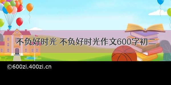 不负好时光 不负好时光作文600字初二