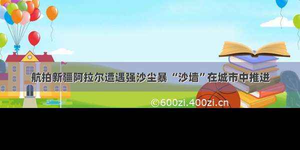 航拍新疆阿拉尔遭遇强沙尘暴 “沙墙”在城市中推进